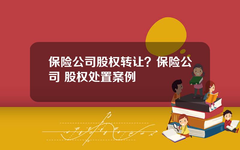 保险公司股权转让？保险公司 股权处置案例